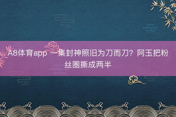 A8体育app 一集封神照旧为刀而刀？阿玉把粉丝圈撕成两半