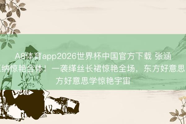 A8体育app2026世界杯中国官方下载 张涵予田海蓉戛纳惊艳合体！一袭缂丝长裙惊艳全场，东方好意思学惊艳宇宙