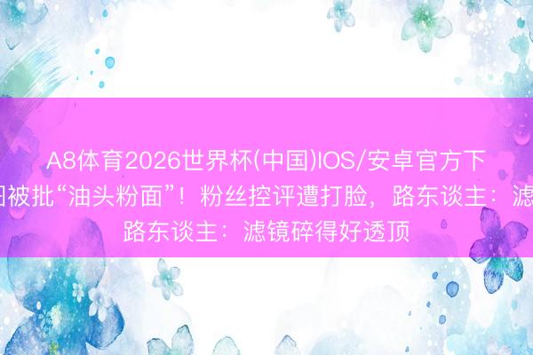 A8体育2026世界杯(中国)IOS/安卓官方下载 王俊凯生图被批“油头粉面”!粉丝控评遭打脸,路东谈主:滤镜碎得好透顶