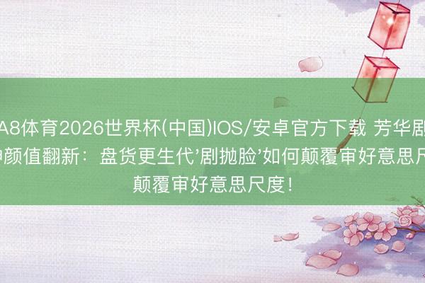 A8体育2026世界杯(中国)IOS/安卓官方下载 芳华剧女神颜值翻新：盘货更生代'剧抛脸'如何颠覆审好意思尺度！