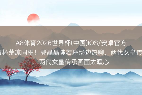 A8体育2026世界杯(中国)IOS/安卓官方下载 跳水宇宙杯荒凉同框!郭晶晶陈若琳场边热聊,两代女皇传承画面太暖心