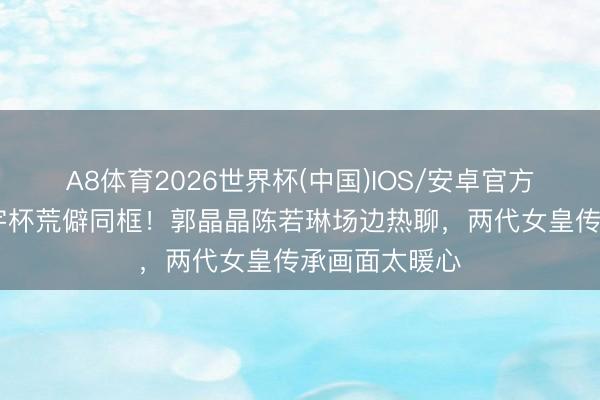 A8体育2026世界杯(中国)IOS/安卓官方下载 跳水寰宇杯荒僻同框！郭晶晶陈若琳场边热聊，两代女皇传承画面太暖心