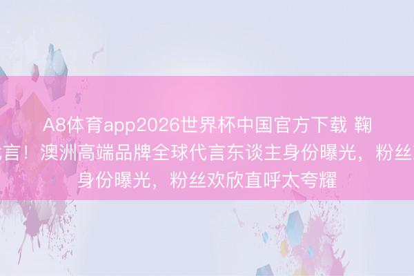 A8体育app2026世界杯中国官方下载 鞠婧祎再添重磅代言！澳洲高端品牌全球代言东谈主身份曝光，粉丝欢欣直呼太夸耀