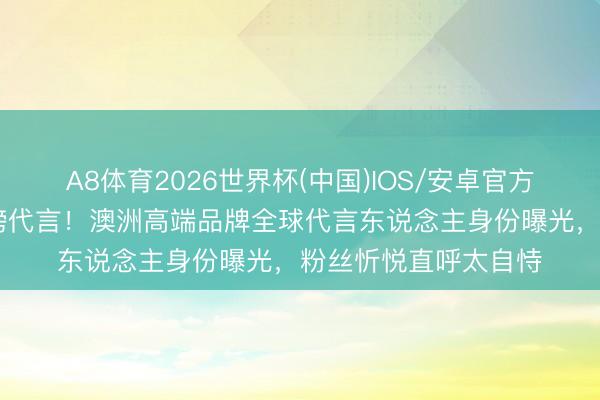 A8体育2026世界杯(中国)IOS/安卓官方下载 鞠婧祎再添重磅代言!澳洲高端品牌全球代言东说念主身份曝光,粉丝忻悦直呼太自恃