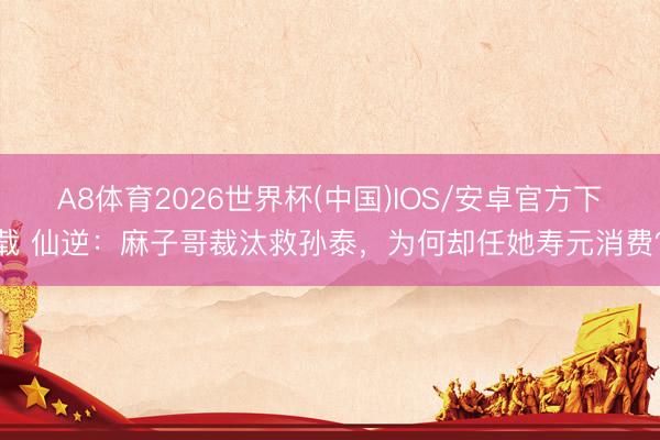 A8体育2026世界杯(中国)IOS/安卓官方下载 仙逆：麻子哥裁汰救孙泰，为何却任她寿元消费？