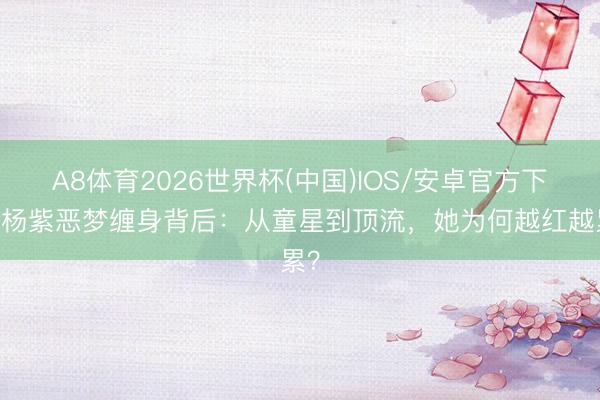 A8体育2026世界杯(中国)IOS/安卓官方下载 杨紫恶梦缠身背后：从童星到顶流，她为何越红越累？
