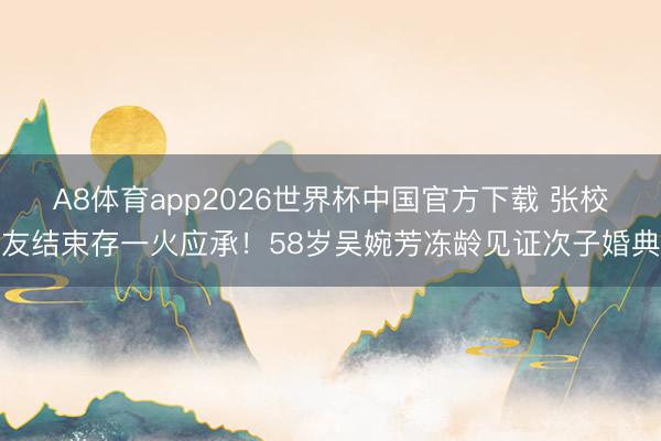 A8体育app2026世界杯中国官方下载 张校友结束存一火应承！58岁吴婉芳冻龄见证次子婚典