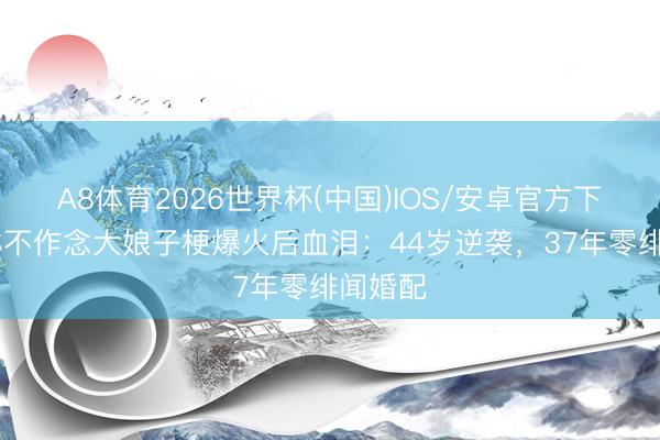 A8体育2026世界杯(中国)IOS/安卓官方下载 刘琳不作念大娘子梗爆火后血泪：44岁逆袭，37年零绯闻婚配
