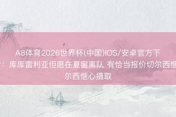 A8体育2026世界杯(中国)IOS/安卓官方下载 记者：库库雷利亚但愿在夏窗离队 有恰当报价切尔西惬心摄取