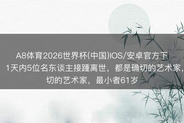A8体育2026世界杯(中国)IOS/安卓官方下载 一齐走好!1天内5位名东谈主接踵离世,都是确切的艺术家,最小者61岁