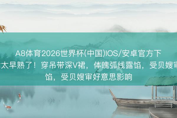 A8体育2026世界杯(中国)IOS/安卓官方下载 14岁小七太早熟了！穿吊带深V裙，体魄弧线露馅，受贝嫂审好意思影响