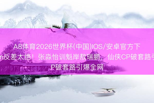 A8体育2026世界杯(中国)IOS/安卓官方下载 30cm反差太绝！张淼怡训魁岸敖瑞鹏，仙侠CP破套路引爆全网