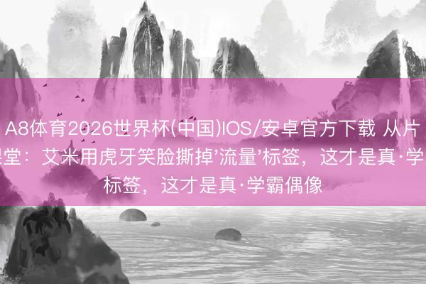 A8体育2026世界杯(中国)IOS/安卓官方下载 从片场到课堂：艾米用虎牙笑脸撕掉'流量'标签，这才是真·学霸偶像