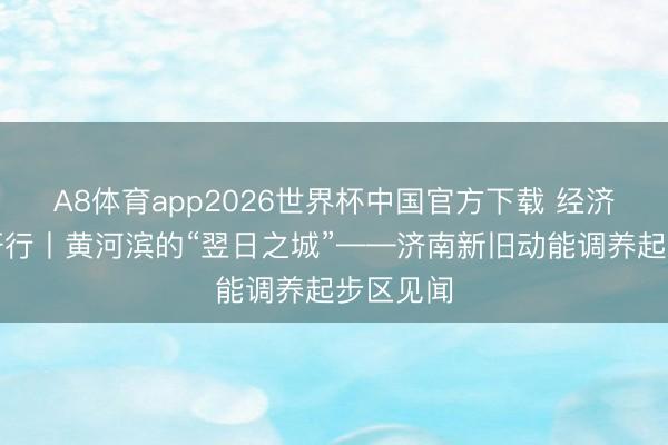 A8体育app2026世界杯中国官方下载 经济大省调研行丨黄河滨的“翌日之城”——济南新旧动能调养起步区见闻