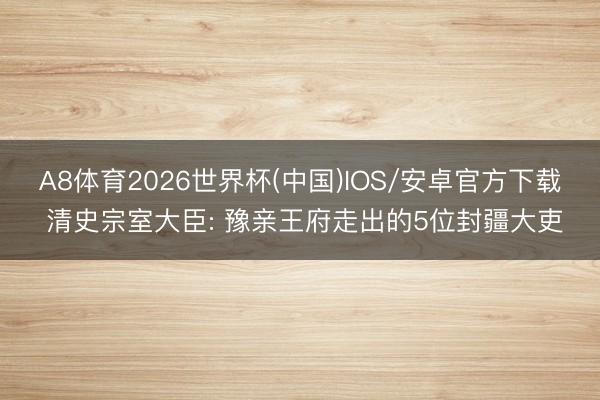A8体育2026世界杯(中国)IOS/安卓官方下载 清史宗室大臣: 豫亲王府走出的5位封疆大吏