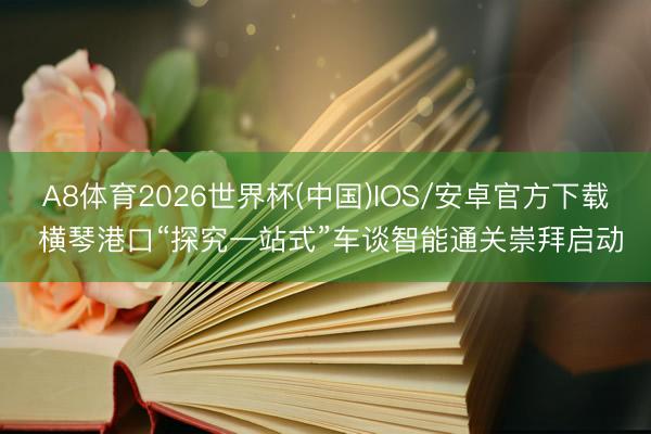 A8体育2026世界杯(中国)IOS/安卓官方下载 横琴港口“探究一站式”车谈智能通关崇拜启动