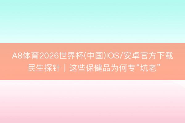 A8体育2026世界杯(中国)IOS/安卓官方下载 民生探针｜这些保健品为何专“坑老”