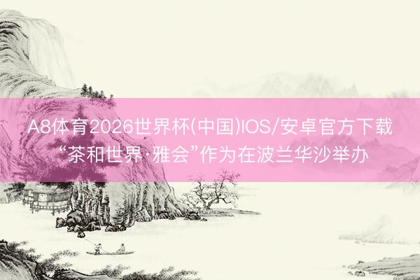 A8体育2026世界杯(中国)IOS/安卓官方下载 “茶和世界·雅会”作为在波兰华沙举办