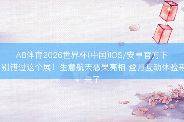 A8体育2026世界杯(中国)IOS/安卓官方下载 别错过这个展！生意航天恶果亮相 登月互动体验来了