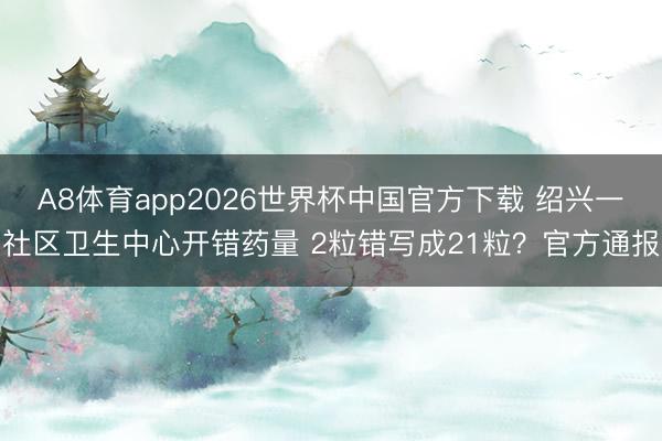 A8体育app2026世界杯中国官方下载 绍兴一社区卫生中心开错药量 2粒错写成21粒?官方通报
