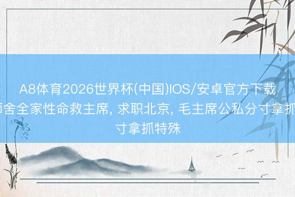 A8体育2026世界杯(中国)IOS/安卓官方下载 恩师舍全家性命救主席， 求职北京， 毛主席公私分寸拿抓特殊