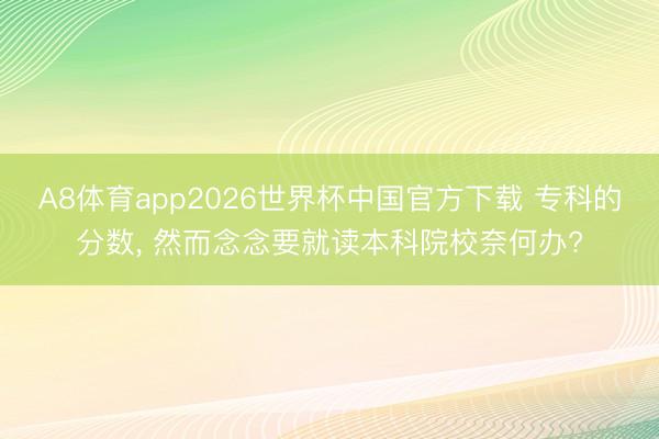 A8体育app2026世界杯中国官方下载 专科的分数， 然而念念要就读本科院校奈何办?