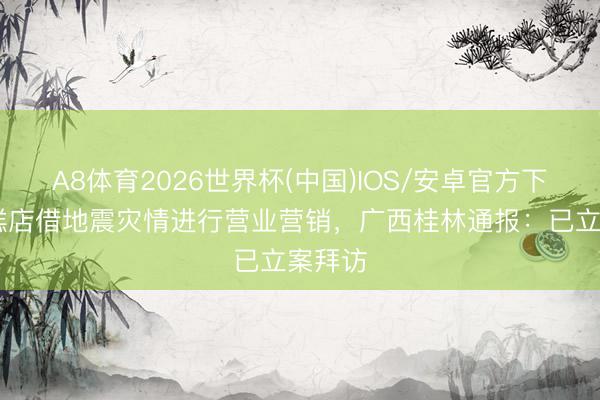 A8体育2026世界杯(中国)IOS/安卓官方下载 蛋糕店借地震灾情进行营业营销，广西桂林通报：已立案拜访