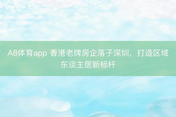 A8体育app 香港老牌房企落子深圳，打造区域东谈主居新标杆