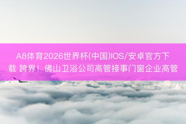 A8体育2026世界杯(中国)IOS/安卓官方下载 跨界！佛山卫浴公司高管接事门窗企业高管