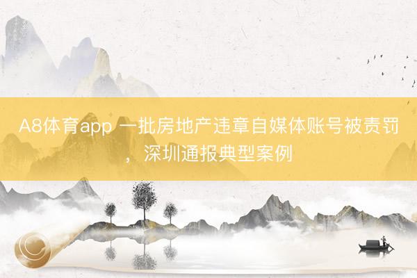 A8体育app 一批房地产违章自媒体账号被责罚，深圳通报典型案例