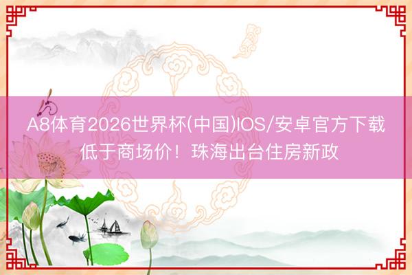 A8体育2026世界杯(中国)IOS/安卓官方下载 低于商场价！珠海出台住房新政