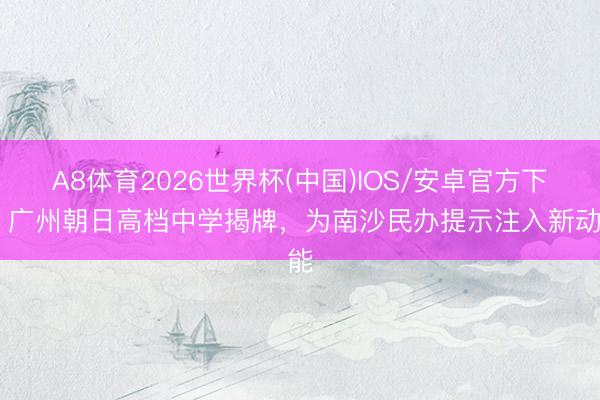 A8体育2026世界杯(中国)IOS/安卓官方下载 广州朝日高档中学揭牌,为南沙民办提示注入新动能