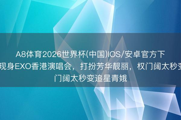 A8体育2026世界杯(中国)IOS/安卓官方下载 奚梦瑶现身EXO香港演唱会，打扮芳华靓丽，权门阔太秒变追星青娥