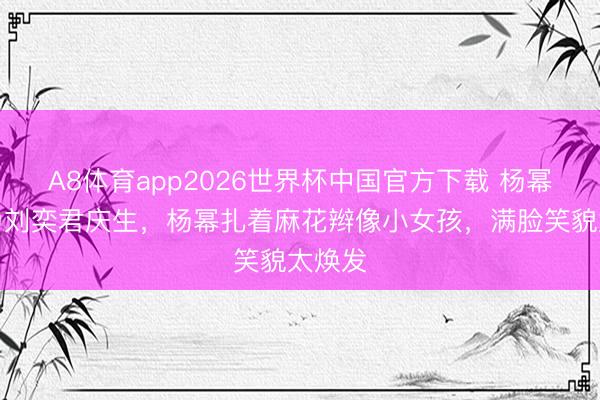 A8体育app2026世界杯中国官方下载 杨幂董璇为刘奕君庆生，杨幂扎着麻花辫像小女孩，满脸笑貌太焕发