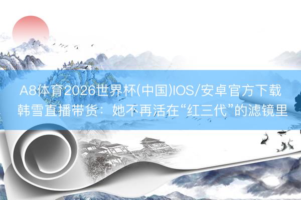 A8体育2026世界杯(中国)IOS/安卓官方下载 韩雪直播带货：她不再活在“红三代”的滤镜里
