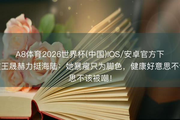 A8体育2026世界杯(中国)IOS/安卓官方下载 导演王晟赫力挺海陆：她暴瘦只为脚色，健康好意思不该被嘲！