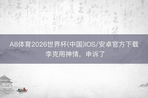 A8体育2026世界杯(中国)IOS/安卓官方下载 李克用神情,申诉了