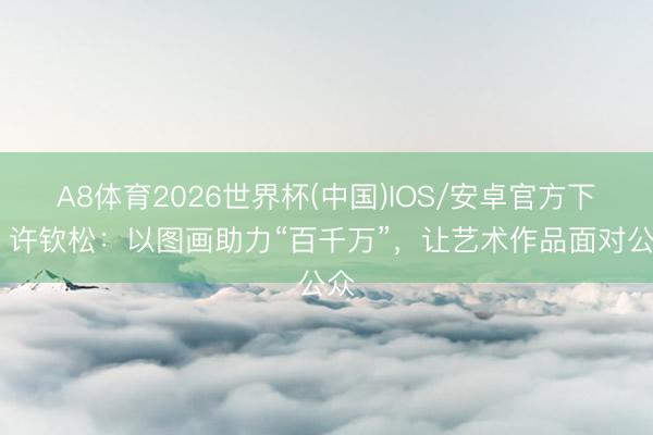 A8体育2026世界杯(中国)IOS/安卓官方下载 许钦松：以图画助力“百千万”，让艺术作品面对公众