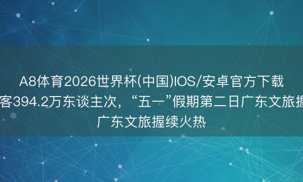 A8体育2026世界杯(中国)IOS/安卓官方下载 接待旅客394.2万东谈主次，“五一”假期第二日广东文旅握续火热