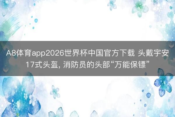 A8体育app2026世界杯中国官方下载 头戴宇安17式头盔， 消防员的头部“万能保镖”