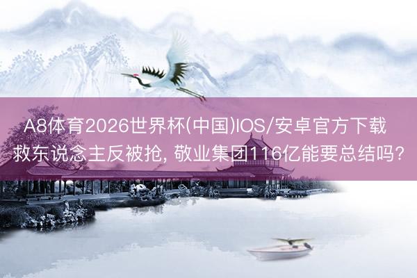 A8体育2026世界杯(中国)IOS/安卓官方下载 救东说念主反被抢， 敬业集团116亿能要总结吗?