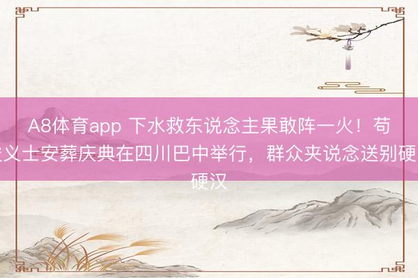 A8体育app 下水救东说念主果敢阵一火！苟俊义士安葬庆典在四川巴中举行，群众夹说念送别硬汉