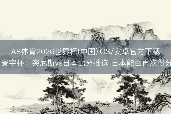 A8体育2026世界杯(中国)IOS/安卓官方下载 寰宇杯：突尼斯vs日本比分推选 日本能否再次得分