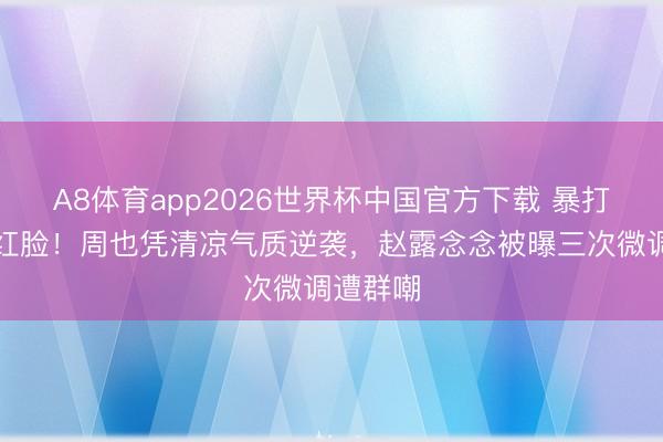 A8体育app2026世界杯中国官方下载 暴打整容网红脸！周也凭清凉气质逆袭，赵露念念被曝三次微调遭群嘲