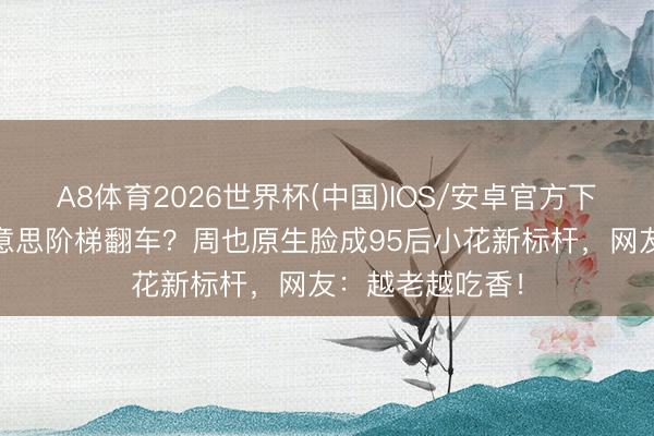 A8体育2026世界杯(中国)IOS/安卓官方下载 赵露想甜好意思阶梯翻车？周也原生脸成95后小花新标杆，网友：越老越吃香！