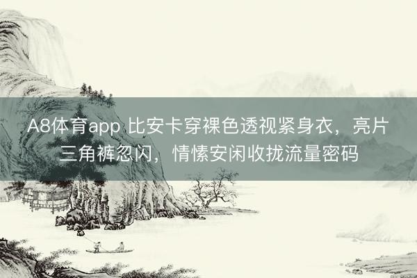 A8体育app 比安卡穿裸色透视紧身衣，亮片三角裤忽闪，情愫安闲收拢流量密码